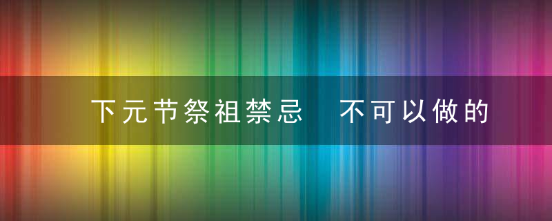 下元节祭祖禁忌 不可以做的事情 民间习俗